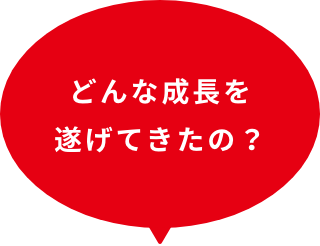 どんな成長を遂げてきたの？