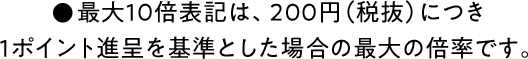 ●最大１０倍表記は、２００円（税抜）につき１ポイント進呈を基準とした場合の最大の倍率です。