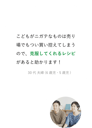 こどもがニガテなものは売り場でもつい買い控えてしまうので、克服してくれるレシピがあると助かります！30代 夫婦 (6歳児・5歳児)