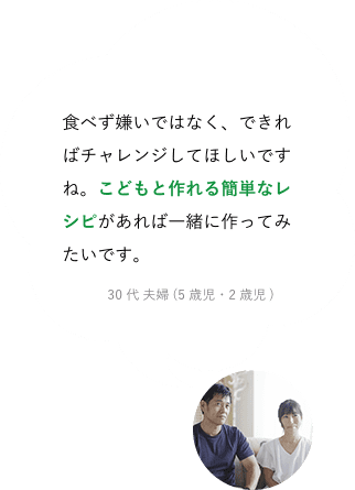 食べず嫌いではなく、できればチャレンジしてほしいですね。こどもと作れる簡単なレシピがあれば一緒に作ってみたいです。30代 夫婦 (5歳児・2歳児)