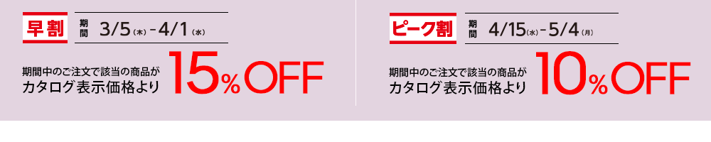 【早割】期間：3/5(木)-4/1(水) 期間中のご注文で該当の商品がカタログ表示価格より15%OFF 【ピーク割】期間：4/15(水)-5/4(月) 期間中のご注文で該当の商品がカタログ表示価格より10%OFF